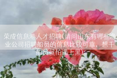 荣成信息港人才招聘(请问山东有哪些渔业公司招聘船员的信息比较可靠，想干船员就怕遇上黑)