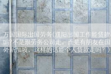 万国国际出国劳务(濮阳出国工作能贷款吗?不是跟劳务公司走。而是有朋友在国外新加坡，这样的话能个人贷款走吗？)