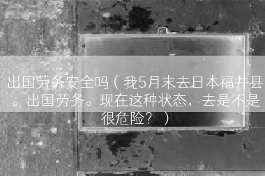 出国劳务安全吗（我5月末去日本福井县。出国劳务。现在这种状态，去是不是很危险？）