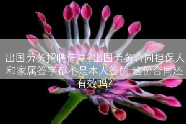 出国劳务招聘信息?出国劳务合同担保人和家属签字都不是本人签的 这份合同还有效吗?