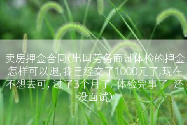 卖房押金合同(出国劳务面试体检的押金怎样可以退,我已经交了1000元了,现在不想去可, 过了3个月了. 体检完事了. 还没面试)