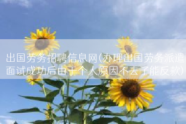 出国劳务招聘信息网(办理出国劳务派遣面试成功后由于个人原因不去了能反款)