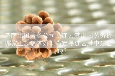 济南出国劳务公司？连云港出国劳务找哪家正规信誉好？肯定是连云港中建公司啦？