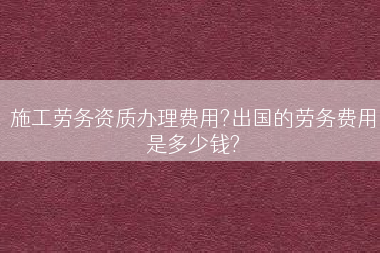 施工劳务资质办理费用?出国的劳务费用是多少钱?