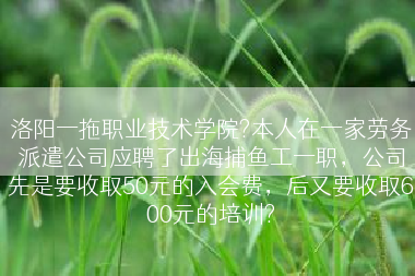 洛阳一拖职业技术学院?本人在一家劳务派遣公司应聘了出海捕鱼工一职，公司先是要收取50元的入会费，后又要收取600元的培训?