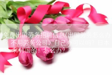 免费出国劳务招聘信息(出国劳务怎么办？不用劳务公司，自己办可以吗？日本和韩国的！怎么办？高人指点？)