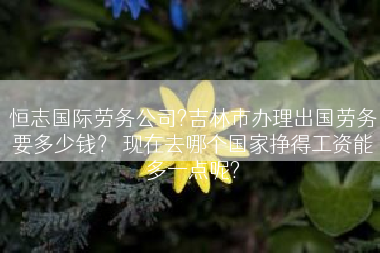 恒志国际劳务公司?吉林市办理出国劳务要多少钱？ 现在去哪个国家挣得工资能多一点呢?