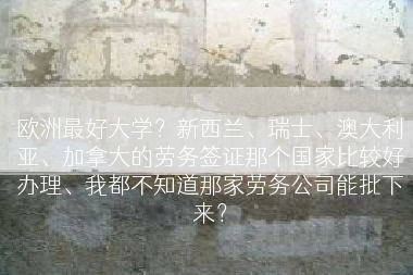 欧洲最好大学？新西兰、瑞士、澳大利亚、加拿大的劳务签证那个国家比较好办理、我都不知道那家劳务公司能批下来？