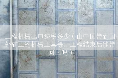 工程机械出口退税多少（由中国带到国外施工的机械工具等，工程结束后能带回国吗）
