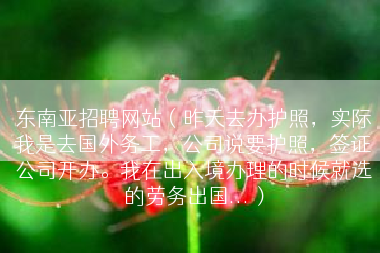 东南亚招聘网站（昨天去办护照，实际我是去国外务工，公司说要护照，签证公司开办。我在出入境办理的时候就选的劳务出国...）