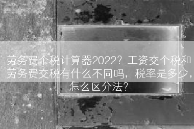 劳务费个税计算器2022？工资交个税和劳务费交税有什么不同吗，税率是多少，怎么区分法？