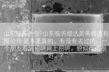 山东服务外包?山东临沂顺达劳务派遣有限公司 是不是真的、有没有去过的。一个朋友看到招聘网上招聘。貌似待遇很好。?