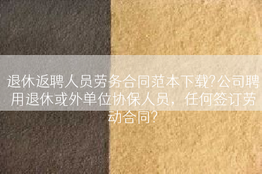 退休返聘人员劳务合同范本下载?公司聘用退休或外单位协保人员，任何签订劳动合同?