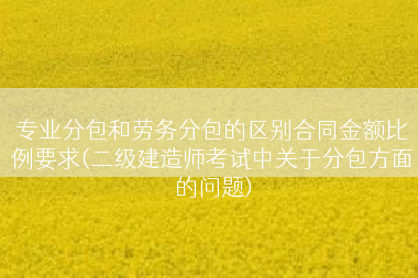 专业分包和劳务分包的区别合同金额比例要求(二级建造师考试中关于分包方面的问题)