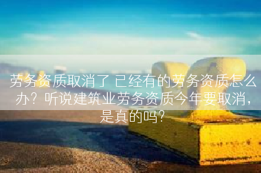 劳务资质取消了 已经有的劳务资质怎么办？听说建筑业劳务资质今年要取消，是真的吗？