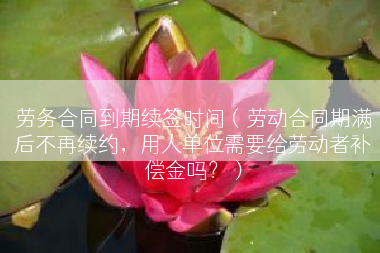 劳务合同到期续签时间（劳动合同期满后不再续约，用人单位需要给劳动者补偿金吗？）
