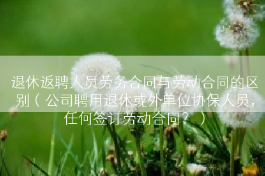 退休返聘人员劳务合同与劳动合同的区别（公司聘用退休或外单位协保人员，任何签订劳动合同？）