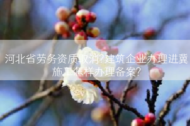 河北省劳务资质取消?建筑企业办理进冀施工怎样办理备案?