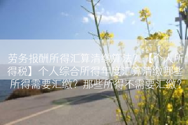 劳务报酬所得汇算清缴算法？【个人所得税】个人综合所得年度汇算清缴哪些所得需要汇缴？那些所得不需要汇缴？