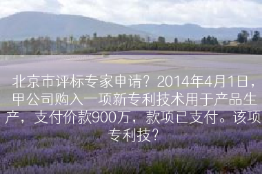 北京市评标专家申请？2014年4月1日，甲公司购入一项新专利技术用于产品生产，支付价款900万，款项已支付。该项专利技？