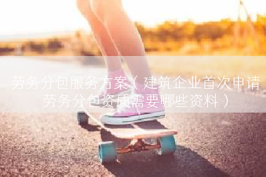劳务分包服务方案（建筑企业首次申请劳务分包资质需要哪些资料）