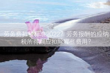 劳务费扣税标准2022？劳务报酬的应纳税所得额应扣除哪些费用？