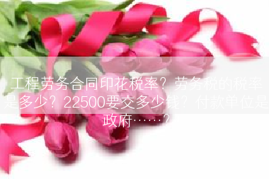 工程劳务合同印花税率？劳务税的税率是多少？22500要交多少钱？付款单位是政府……？