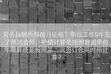劳务报酬所得按月征收？单位工作9年签了两次合同，补偿计算是按照我进单位年限算还是按照第二次签订合同时间计算？