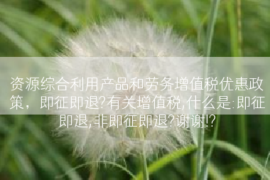 资源综合利用产品和劳务增值税优惠政策，即征即退?有关增值税,什么是:即征即退,非即征即退?谢谢!?