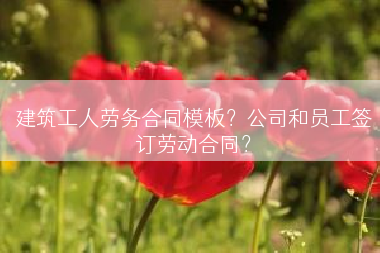 建筑工人劳务合同模板？公司和员工签订劳动合同？