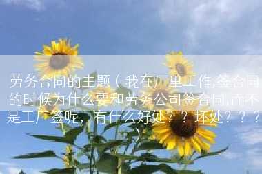 劳务合同的主题（我在厂里工作,签合同的时候为什么要和劳务公司签合同,而不是工厂签呢，有什么好处？？坏处？？？）