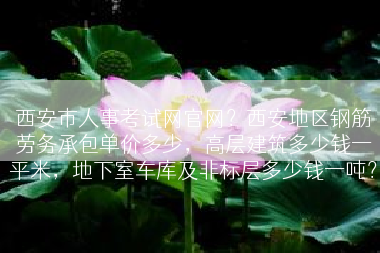 西安市人事考试网官网？西安地区钢筋劳务承包单价多少，高层建筑多少钱一平米，地下室车库及非标层多少钱一吨？