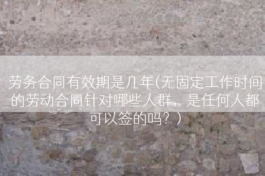 劳务合同有效期是几年(无固定工作时间的劳动合同针对哪些人群，是任何人都可以签的吗？)