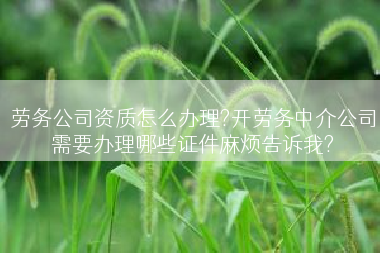 劳务公司资质怎么办理?开劳务中介公司需要办理哪些证件麻烦告诉我?
