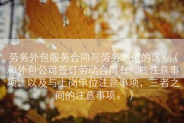 劳务外包服务合同与劳务派遣的区别（和外包公司签订劳动合同有哪些注意事项，以及与上岗单位注意事项，三者之间的注意事项。）