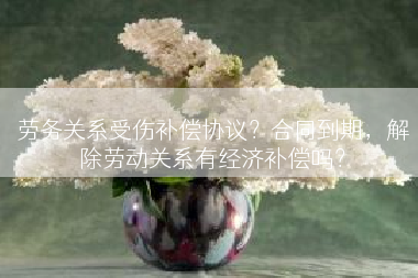 劳务关系受伤补偿协议？合同到期，解除劳动关系有经济补偿吗？