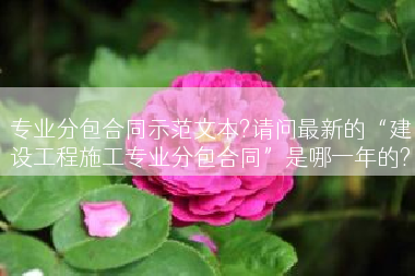 专业分包合同示范文本?请问最新的“建设工程施工专业分包合同”是哪一年的?