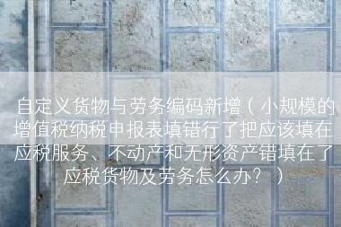 自定义货物与劳务编码新增（小规模的增值税纳税申报表填错行了把应该填在应税服务、不动产和无形资产错填在了应税货物及劳务怎么办？）