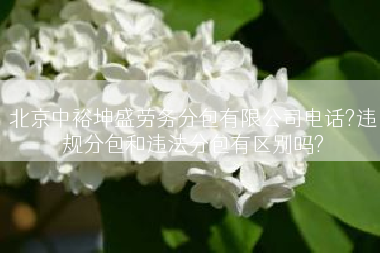 北京中裕坤盛劳务分包有限公司电话?违规分包和违法分包有区别吗?
