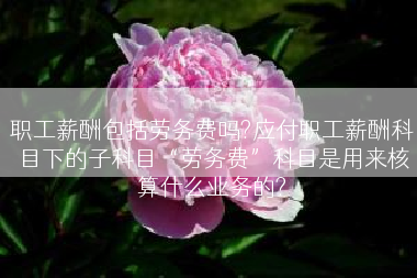 职工薪酬包括劳务费吗?应付职工薪酬科目下的子科目“劳务费”科目是用来核算什么业务的?