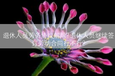 退休人员劳务协议解除?退休人员继续签订劳动合同行不行?