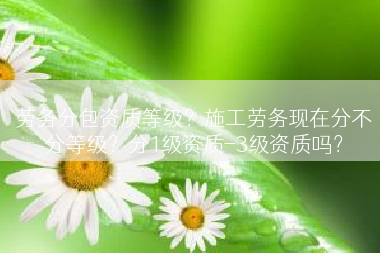 劳务分包资质等级？施工劳务现在分不分等级？分1级资质-3级资质吗？