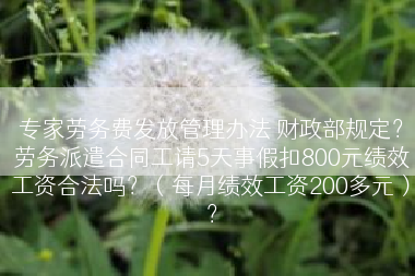 专家劳务费发放管理办法 财政部规定？劳务派遣合同工请5天事假扣800元绩效工资合法吗？（每月绩效工资200多元）？
