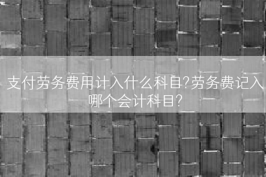 支付劳务费用计入什么科目?劳务费记入哪个会计科目?