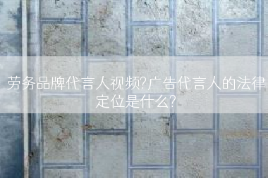 劳务品牌代言人视频?广告代言人的法律定位是什么?