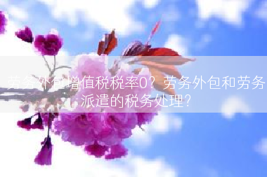 劳务外包增值税税率0？劳务外包和劳务派遣的税务处理？
