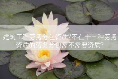 建筑工程劳务分包资质?不在十三种劳务资质的劳务分包需不需要资质?