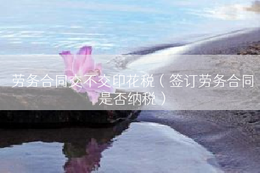 劳务合同交不交印花税（签订劳务合同是否纳税）
