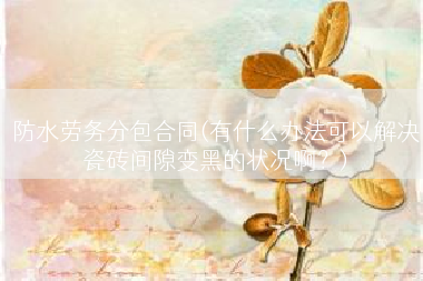 防水劳务分包合同(有什么办法可以解决瓷砖间隙变黑的状况啊？)