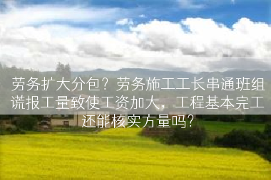 劳务扩大分包？劳务施工工长串通班组谎报工量致使工资加大，工程基本完工还能核实方量吗？